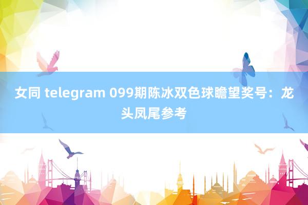 女同 telegram 099期陈冰双色球瞻望奖号：龙头凤尾参考