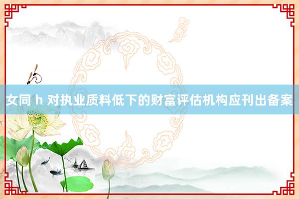 女同 h 对执业质料低下的财富评估机构应刊出备案