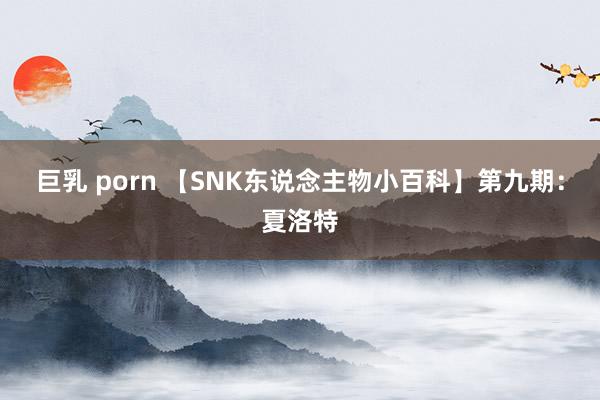 巨乳 porn 【SNK东说念主物小百科】第九期：夏洛特