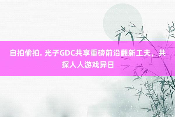 自拍偷拍. 光子GDC共享重磅前沿翻新工夫，共探人人游戏异日