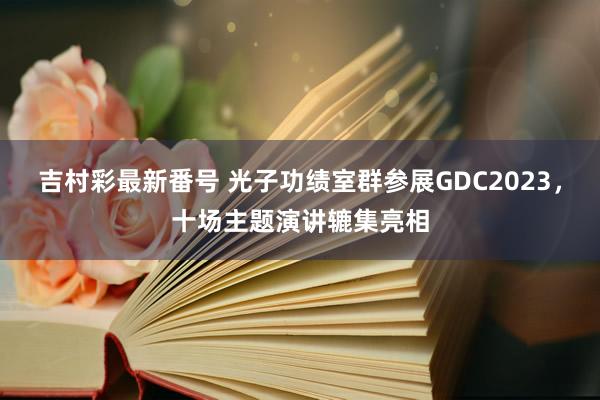 吉村彩最新番号 光子功绩室群参展GDC2023，十场主题演讲辘集亮相