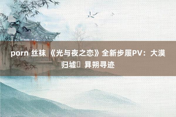 porn 丝袜 《光与夜之恋》全新步履PV：大漠归墟・昪朔寻迹