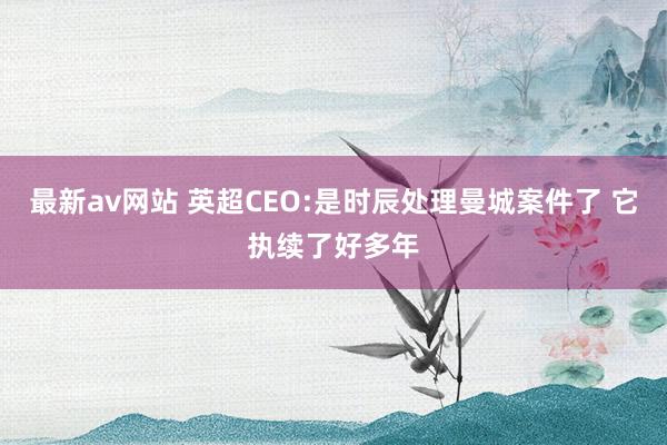 最新av网站 英超CEO:是时辰处理曼城案件了 它执续了好多年