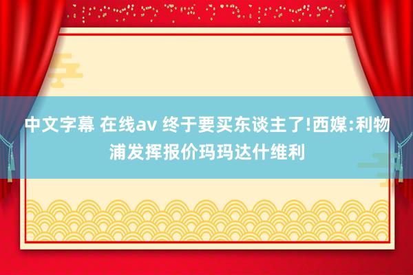 中文字幕 在线av 终于要买东谈主了!西媒:利物浦发挥报价玛玛达什维利