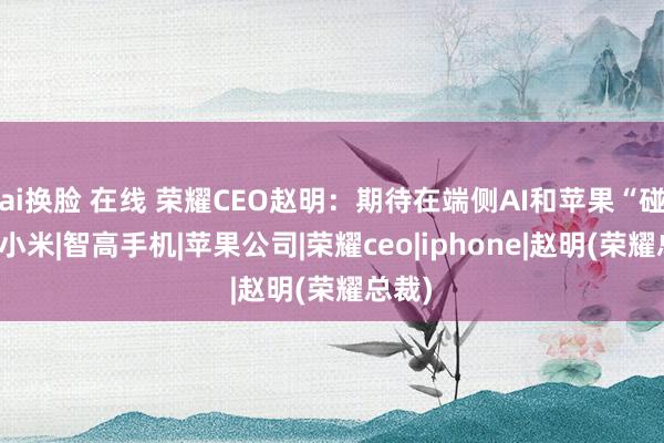 ai换脸 在线 荣耀CEO赵明：期待在端侧AI和苹果“碰撞”|小米|智高手机|苹果公司|荣耀ceo|iphone|赵明(荣耀总裁)