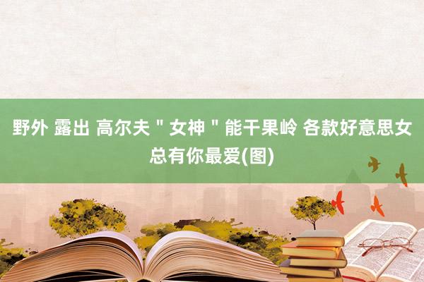 野外 露出 高尔夫＂女神＂能干果岭 各款好意思女总有你最爱(图)