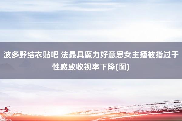 波多野结衣贴吧 法最具魔力好意思女主播被指过于性感致收视率下降(图)