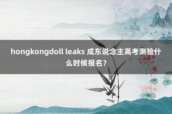 hongkongdoll leaks 成东说念主高考测验什么时候报名？