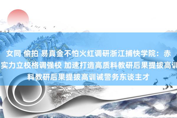 女同 偷拍 易真金不怕火红调研浙江捕快学院：赤忱为魂利民为心 实力立校格调强校 加速打造高质料教研后果提拔高训诫警务东谈主才