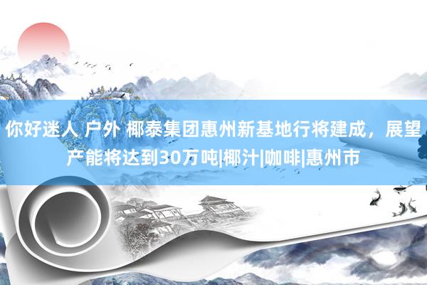 你好迷人 户外 椰泰集团惠州新基地行将建成，展望产能将达到30万吨|椰汁|咖啡|惠州市