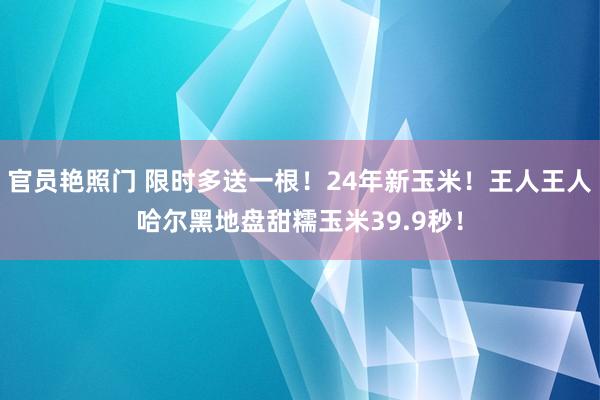 官员艳照门 限时多送一根！24年新玉米！王人王人哈尔黑地盘甜糯玉米39.9秒！