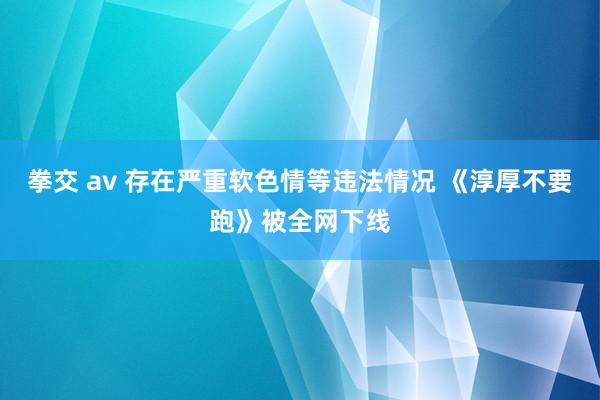 拳交 av 存在严重软色情等违法情况 《淳厚不要跑》被全网下线