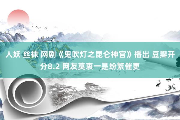 人妖 丝袜 网剧《鬼吹灯之昆仑神宫》播出 豆瓣开分8.2 网友莫衷一是纷繁催更