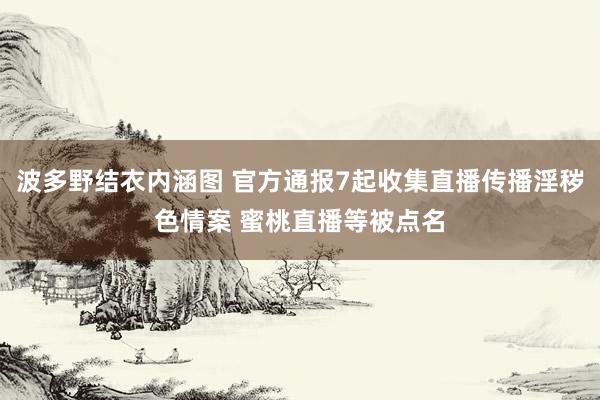 波多野结衣内涵图 官方通报7起收集直播传播淫秽色情案 蜜桃直播等被点名