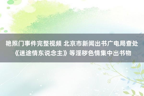 艳照门事件完整视频 北京市新闻出书广电局查处《迷途情东说念主》等淫秽色情集中出书物