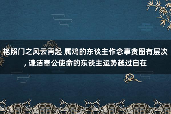 艳照门之风云再起 属鸡的东谈主作念事贪图有层次, 谦洁奉公使命的东谈主运势越过自在